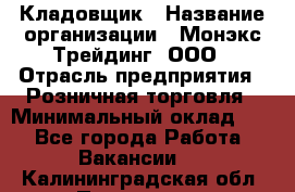 Кладовщик › Название организации ­ Монэкс Трейдинг, ООО › Отрасль предприятия ­ Розничная торговля › Минимальный оклад ­ 1 - Все города Работа » Вакансии   . Калининградская обл.,Приморск г.